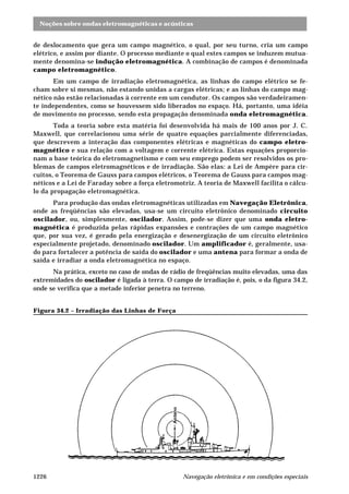 Noções sobre ondas eletromagnéticas e acústicas
Navegação eletrônica e em condições especiais1226
de deslocamento que gera um campo magnético, o qual, por seu turno, cria um campo
elétrico, e assim por diante. O processo mediante o qual estes campos se induzem mutua-
mente denomina-se indução eletromagnética. A combinação de campos é denominada
campo eletromagnético.
Em um campo de irradiação eletromagnética, as linhas do campo elétrico se fe-
cham sobre si mesmas, não estando unidas a cargas elétricas; e as linhas do campo mag-
nético não estão relacionadas à corrente em um condutor. Os campos são verdadeiramen-
te independentes, como se houvessem sido liberados no espaço. Há, portanto, uma idéia
de movimento no processo, sendo esta propagação denominada onda eletromagnética.
Toda a teoria sobre esta matéria foi desenvolvida há mais de 100 anos por J. C.
Maxwell, que correlacionou uma série de quatro equações parcialmente diferenciadas,
que descrevem a interação das componentes elétricas e magnéticas do campo eletro-
magnético e sua relação com a voltagem e corrente elétrica. Estas equações proporcio-
nam a base teórica do eletromagnetismo e com seu emprego podem ser resolvidos os pro-
blemas de campos eletromagnéticos e de irradiação. São elas: a Lei de Ampère para cir-
cuitos, o Teorema de Gauss para campos elétricos, o Teorema de Gauss para campos mag-
néticos e a Lei de Faraday sobre a força eletromotriz. A teoria de Maxwell facilita o cálcu-
lo da propagação eletromagnética.
Para produção das ondas eletromagnéticas utilizadas em Navegação Eletrônica,
onde as freqüências são elevadas, usa-se um circuito eletrônico denominado circuito
oscilador, ou, simplesmente, oscilador. Assim, pode-se dizer que uma onda eletro-
magnética é produzida pelas rápidas expansões e contrações de um campo magnético
que, por sua vez, é gerado pela energização e desenergização de um circuito eletrônico
especialmente projetado, denominado oscilador. Um amplificador é, geralmente, usa-
do para fortalecer a potência de saída do oscilador e uma antena para formar a onda de
saída e irradiar a onda eletromagnética no espaço.
Na prática, exceto no caso de ondas de rádio de freqüências muito elevadas, uma das
extremidades do oscilador é ligada à terra. O campo de irradiação é, pois, o da figura 34.2,
onde se verifica que a metade inferior penetra no terreno.
Figura 34.2 – Irradiação das Linhas de Força
 