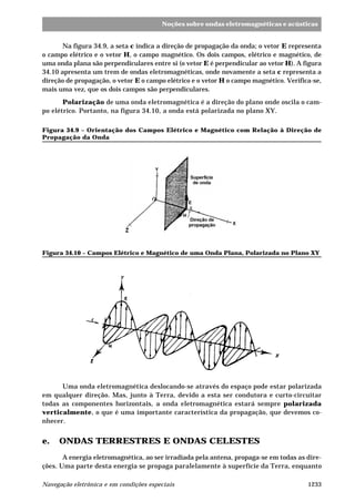 Noções sobre ondas eletromagnéticas e acústicas 
Na figura 34.9, a seta c indica a direção de propagação da onda; o vetor E representa 
o campo elétrico e o vetor H, o campo magnético. Os dois campos, elétrico e magnético, de 
uma onda plana são perpendiculares entre si (o vetor E é perpendicular ao vetor H). A figura 
34.10 apresenta um trem de ondas eletromagnéticas, onde novamente a seta c representa a 
direção de propagação, o vetor E o campo elétrico e o vetor H o campo magnético. Verifica-se, 
mais uma vez, que os dois campos são perpendiculares. 
Polarização de uma onda eletromagnética é a direção do plano onde oscila o cam-po 
elétrico. Portanto, na figura 34.10, a onda está polarizada no plano XY. 
Figura 34.9 – Orientação dos Campos Elétrico e Magnético com Relação à Direção de 
Propagação da Onda 
¯ 
¯ 
­ 
Figura 34.10 – Campos Elétrico e Magnético de uma Onda Plana, Polarizada no Plano XY 
Uma onda eletromagnética deslocando-se através do espaço pode estar polarizada 
em qualquer direção. Mas, junto à Terra, devido a esta ser condutora e curto-circuitar 
todas as componentes horizontais, a onda eletromagnética estará sempre polarizada 
verticalmente, o que é uma importante característica da propagação, que devemos co-nhecer. 
e. ONDAS TERRESTRES E ONDAS CELESTES 
A energia eletromagnética, ao ser irradiada pela antena, propaga-se em todas as dire-ções. 
Uma parte desta energia se propaga paralelamente à superfície da Terra, enquanto 
Navegação eletrônica e em condições especiais 1233 
 