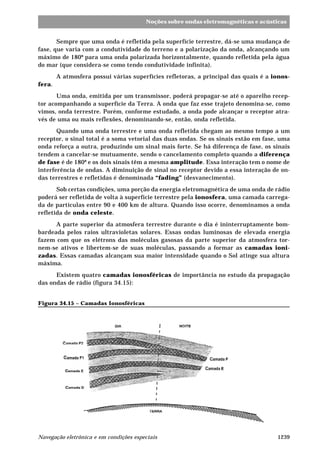 Noções sobre ondas eletromagnéticas e acústicas 
Sempre que uma onda é refletida pela superfície terrestre, dá-se uma mudança de 
fase, que varia com a condutividade do terreno e a polarização da onda, alcançando um 
máximo de 180º para uma onda polarizada horizontalmente, quando refletida pela água 
do mar (que considera-se como tendo condutividade infinita). 
A atmosfera possui várias superfícies refletoras, a principal das quais é a ionos-fera. 
Uma onda, emitida por um transmissor, poderá propagar-se até o aparelho recep-tor 
acompanhando a superfície da Terra. A onda que faz esse trajeto denomina-se, como 
vimos, onda terrestre. Porém, conforme estudado, a onda pode alcançar o receptor atra-vés 
de uma ou mais reflexões, denominando-se, então, onda refletida. 
Quando uma onda terrestre e uma onda refletida chegam ao mesmo tempo a um 
receptor, o sinal total é a soma vetorial das duas ondas. Se os sinais estão em fase, uma 
onda reforça a outra, produzindo um sinal mais forte. Se há diferença de fase, os sinais 
tendem a cancelar-se mutuamente, sendo o cancelamento completo quando a diferença 
de fase é de 180º e os dois sinais têm a mesma amplitude. Essa interação tem o nome de 
interferência de ondas. A diminuição de sinal no receptor devido a essa interação de on-das 
terrestres e refletidas é denominada “fading” (desvanecimento). 
Sob certas condições, uma porção da energia eletromagnética de uma onda de rádio 
poderá ser refletida de volta à superfície terrestre pela ionosfera, uma camada carrega-da 
de partículas entre 90 e 400 km de altura. Quando isso ocorre, denominamos a onda 
refletida de onda celeste. 
A parte superior da atmosfera terrestre durante o dia é ininterruptamente bom-bardeada 
pelos raios ultravioletas solares. Essas ondas luminosas de elevada energia 
fazem com que os elétrons das moléculas gasosas da parte superior da atmosfera tor-nem- 
se ativos e libertem-se de suas moléculas, passando a formar as camadas ioni-zadas. 
Essas camadas alcançam sua maior intensidade quando o Sol atinge sua altura 
máxima. 
Existem quatro camadas ionosféricas de importância no estudo da propagação 
das ondas de rádio (figura 34.15): 
Figura 34.15 – Camadas Ionosféricas 
Navegação eletrônica e em condições especiais 1239 
 