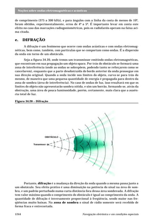 Noções sobre ondas eletromagnéticas e acústicas 
de comprimento (375 a 300 kHz), e para ângulos com a linha da costa de menos de 10º, 
foram obtidos, experimentalmente, erros de 4º a 5º. É importante levar em conta este 
efeito no caso das marcações radiogoniométricas, pois os radiofaróis operam na faixa aci-ma 
citada. 
e. DIFRAÇÃO 
A difração é um fenômeno que ocorre com ondas acústicas e com ondas eletromag-néticas, 
bem como, também, com partículas que se comportam como ondas. É a dispersão 
da onda em torno de um obstáculo. 
Seja a figura 34.20, onde temos um transmissor emitindo ondas eletromagnéticas, 
que encontram em sua propagação um objeto opaco. Por trás do obstáculo se formará uma 
zona de interferência (onde as ondas se sobrepõem, podendo tanto se reforçarem como se 
cancelarem), enquanto que a parte desobstruída do bordo anterior da onda prossegue em 
sua direção original. Quando a onda incide nos limites do objeto, curva-se para trás do 
mesmo, de maneira que uma pequena quantidade de energia é propagada para dentro da 
zona de sombra (área de interferência). No caso de ondas de luz, isso resultará em que os 
limites do objeto não apresentarão sombra nítida, e sim um borrão, formando-se, atrás da 
obstrução, uma área de pouca luminosidade, porém, certamente, mais clara que a ausên-cia 
total de luz. 
Figura 34.20 – Difração 
Portanto, difração é a mudança da direção da onda quando a mesma passa junto a 
um obstáculo. Seu efeito prático é uma diminuição na potência do sinal na área de som-bra, 
e um padrão perturbado numa curta distância fora dessa área sombreada. A difração 
tem valor máximo quando o comprimento do obstáculo é igual ao comprimento da onda. A 
quantidade de difração é inversamente proporcional à freqüência, sendo maior nas fre-qüências 
muito baixas. Na zona de sombra o sinal de rádio somente será recebido de 
forma fraca e entrecortada. 
1244 Navegação eletrônica e em condições especiais 
 