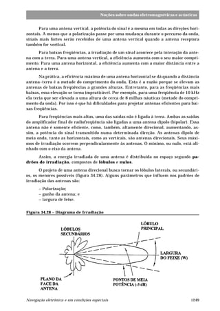 Noções sobre ondas eletromagnéticas e acústicas 
Para uma antena vertical, a potência do sinal é a mesma em todas as direções hori-zontais. 
A menos que a polarização passe por uma mudança durante o percurso da onda, 
sinais mais fortes serão recebidos de uma antena vertical quando a antena receptora 
também for vertical. 
Para baixas freqüências, a irradiação de um sinal acontece pela interação da ante-na 
com a terra. Para uma antena vertical, a eficiência aumenta com o seu maior compri-mento. 
Para uma antena horizontal, a eficiência aumenta com a maior distância entre a 
antena e a terra. 
Na prática, a eficiência máxima de uma antena horizontal se dá quando a distância 
antena–terra é a metade do comprimento da onda. Esta é a razão porque se elevam as 
antenas de baixas freqüências a grandes alturas. Entretanto, para as freqüências mais 
baixas, essa elevação se torna impraticável. Por exemplo, para uma freqüência de 10 kHz 
ela teria que ser elevada a uma altura de cerca de 8 milhas náuticas (metade do compri-mento 
da onda). Por isso é que há dificuldades para projetar antenas eficientes para bai-xas 
freqüências. 
Para freqüências mais altas, uma das saídas não é ligada à terra. Ambas as saídas 
do amplificador final de radiofreqüência são ligadas a uma antena dipolo (bipolar). Essa 
antena não é somente eficiente, como, também, altamente direcional, aumentando, as-sim, 
a potência do sinal transmitido numa determinada direção. As antenas dipolo de 
meia onda, tanto as horizontais, como as verticais, são antenas direcionais. Seus máxi-mos 
de irradiação ocorrem perpendicularmente às antenas. O mínimo, ou nulo, está ali-nhado 
com o eixo da antena. 
Assim, a energia irradiada de uma antena é distribuída no espaço segundo pa-drões 
de irradiação, compostos de lóbulos e nulos. 
O projeto de uma antena direcional busca tornar os lóbulos laterais, ou secundári-os, 
os menores possíveis (figura 34.28). Alguns parâmetros que influem nos padrões de 
irradiação das antenas são: 
– Polarização; 
– ganho da antena; e 
– largura de feixe. 
Figura 34.28 – Diagrama de Irradiação 
Navegação eletrônica e em condições especiais 1249 
 