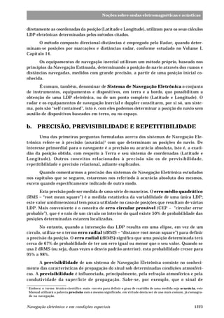 Noções sobre ondas eletromagnéticas e acústicas 
diretamente as coordenadas da posição (Latitude e Longitude), utilizam para os seus cálculos 
LDP eletrônicas determinadas pelos métodos citados. 
O método composto direcional-distâncias é empregado pelo Radar, quando deter-minam- 
se posições por marcações e distâncias radar, conforme estudado no Volume I, 
Capítulo 14. 
Os equipamentos de navegação inercial utilizam um método próprio, baseado nos 
princípios da Navegação Estimada, determinando a posição do navio através dos rumos e 
distâncias navegadas, medidos com grande precisão, a partir de uma posição inicial co-nhecida. 
É comum, também, denominar de Sistema de Navegação Eletrônica o conjunto 
de instrumentos, equipamentos e dispositivos, em terra e a bordo, que possibilitam a 
obtenção de uma LDP eletrônica, ou de um ponto completo (Latitude e Longitude). O 
radar e os equipamentos de navegação inercial e doppler constituem, por si só, um siste-ma, 
pois são “self contained”, isto é, com eles podemos determinar a posição do navio sem 
auxílio de dispositivos baseados em terra, ou no espaço. 
b. PRECISÃO, PREVISIBILIDADE E REPETITIBILIDADE 
Uma das primeiras perguntas formuladas acerca dos sistemas de Navegação Ele-trônica 
refere-se à precisão (acurácia)1 com que determinam as posições do navio. De 
interesse primordial para o navegante é a precisão ou acurácia absoluta, isto é, a exati-dão 
da posição obtida, com respeito à Terra e seu sistema de coordenadas (Latitude e 
Longitude). Outros conceitos relacionados à precisão são os de previsibilidade, 
repetitibilidade e precisão relacional, adiante explicados. 
Quando comentarmos a precisão dos sistemas de Navegação Eletrônica estudados 
nos capítulos que se seguem, estaremos nos referindo à acurácia absoluta dos mesmos, 
exceto quando especificamente indicado de outro modo. 
Esta precisão pode ser medida de uma série de maneiras. O erro médio quadrático 
(RMS – “root mean square”) é a medida estatística da variabilidade de uma única LDP; 
este valor unidimensional tem pouca utilidade no caso de posições que resultam de várias 
LDP. Mais conveniente é o conceito de erro circular provável (CEP – “circular error 
probable”), que é o raio de um círculo no interior do qual existe 50% de probabilidade das 
posições determinadas estarem localizadas. 
No entanto, quando a interseção das LDP resulta em uma elipse, em vez de um 
círculo, utiliza-se o termo erro radial (dRMS – “distance root mean square”) para definir 
a precisão da posição. O erro radial (dRMS) significa que uma posição determinada terá 
cerca de 67% de probabilidade de ter um erro igual ou menor que o seu valor. Quando se 
usa 2 dRMS (ou seja, duas vezes o desvio padrão anterior), esta probabilidade cresce para 
95% a 98%. 
A previsibilidade de um sistema de Navegação Eletrônica consiste no conheci-mento 
das características de propagação do sinal sob determinadas condições atmosféri-cas. 
A previsibilidade é influenciada, principalmente, pela refração atmosférica e pela 
condutividade da superfície de propagação. Sabe-se, por exemplo, que o sinal de 
1 Embora o termo técnico-científico mais correto para definir o grau de exatidão de uma medida seja acurácia, este 
Manual utilizará a palavra precisão com o mesmo significado, em virtude desta ser de uso mais comum, já consagra-do 
na navegação. 
Navegação eletrônica e em condições especiais 1223 
 