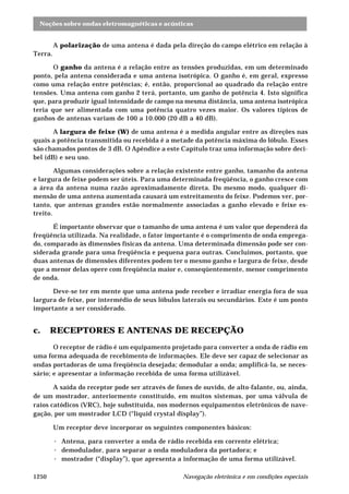 Noções sobre ondas eletromagnéticas e acústicas 
A polarização de uma antena é dada pela direção do campo elétrico em relação à 
Terra. 
O ganho da antena é a relação entre as tensões produzidas, em um determinado 
ponto, pela antena considerada e uma antena isotrópica. O ganho é, em geral, expresso 
como uma relação entre potências; é, então, proporcional ao quadrado da relação entre 
tensões. Uma antena com ganho 2 terá, portanto, um ganho de potência 4. Isto significa 
que, para produzir igual intensidade de campo na mesma distância, uma antena isotrópica 
teria que ser alimentada com uma potência quatro vezes maior. Os valores típicos de 
ganhos de antenas variam de 100 a 10.000 (20 dB a 40 dB). 
A largura de feixe (W) de uma antena é a medida angular entre as direções nas 
quais a potência transmitida ou recebida é a metade da potência máxima do lóbulo. Esses 
são chamados pontos de 3 dB. O Apêndice a este Capítulo traz uma informação sobre deci-bel 
(dB) e seu uso. 
Algumas considerações sobre a relação existente entre ganho, tamanho da antena 
e largura de feixe podem ser úteis. Para uma determinada freqüência, o ganho cresce com 
a área da antena numa razão aproximadamente direta. Do mesmo modo, qualquer di-mensão 
de uma antena aumentada causará um estreitamento do feixe. Podemos ver, por-tanto, 
que antenas grandes estão normalmente associadas a ganho elevado e feixe es-treito. 
É importante observar que o tamanho de uma antena é um valor que dependerá da 
freqüência utilizada. Na realidade, o fator importante é o comprimento de onda emprega-do, 
comparado às dimensões físicas da antena. Uma determinada dimensão pode ser con-siderada 
grande para uma freqüência e pequena para outras. Concluímos, portanto, que 
duas antenas de dimensões diferentes podem ter o mesmo ganho e largura de feixe, desde 
que a menor delas opere com freqüência maior e, conseqüentemente, menor comprimento 
de onda. 
Deve-se ter em mente que uma antena pode receber e irradiar energia fora de sua 
largura de feixe, por intermédio de seus lóbulos laterais ou secundários. Este é um ponto 
importante a ser considerado. 
c. RECEPTORES E ANTENAS DE RECEPÇÃO 
O receptor de rádio é um equipamento projetado para converter a onda de rádio em 
uma forma adequada de recebimento de informações. Ele deve ser capaz de selecionar as 
ondas portadoras de uma freqüência desejada; demodular a onda; amplificá-la, se neces-sário; 
e apresentar a informação recebida de uma forma utilizável. 
A saída do receptor pode ser através de fones de ouvido, de alto-falante, ou, ainda, 
de um mostrador, anteriormente constituído, em muitos sistemas, por uma válvula de 
raios catódicos (VRC), hoje substituída, nos modernos equipamentos eletrônicos de nave-gação, 
por um mostrador LCD (“liquid crystal display”). 
Um receptor deve incorporar os seguintes componentes básicos: 
· Antena, para converter a onda de rádio recebida em corrente elétrica; 
· demodulador, para separar a onda moduladora da portadora; e 
· mostrador (“display”), que apresenta a informação de uma forma utilizável. 
1250 Navegação eletrônica e em condições especiais 
 