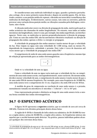 Noções sobre ondas eletromagnéticas e acústicas 
Se considerarmos uma molécula individual na água, quando a primeira perturba-ção 
a atinge, ela se move primeiro numa direção e depois em sentido oposto. Ela, de fato, 
tende a manter a sua posição média de repouso, vibrando em torno dela à semelhança das 
moléculas do diafragma. Evidentemente, outras causas, tais como as correntes, poderão 
provocar uma variação dessa posição média; as vibrações causadas pelo diafragma, entre-tanto, 
não o farão. 
A vibração molecular ocorre na direção de propagação da onda, motivo pelo qual as 
ondas acústicas são chamadas de ondas longitudinais. No entanto, nem todas as ondas 
mecânicas são longitudinais, como é o caso, por exemplo, das ondas superficiais, na interface 
água/ar. Neste caso, as moléculas se movem perpendicularmente à direção de propaga-ção. 
Como no caso das ondas EM, não há movimento vibratório resultante na direção de 
propagação das ondas; apenas o efeito e a energia se propagam. 
A velocidade de propagação das ondas sonoras é muito menor do que a velocidade 
da luz. Elas viajam na água com uma velocidade de 1.500 m/seg, mais ou menos 3%, 
dependendo da temperatura, salinidade e pressão. Este valor é cerca de duzentas mil 
vezes menor que a velocidade de propagação das ondas EM.2 
O comprimento de onda de uma onda sonora guarda com a freqüência o mesmo tipo 
de relação já apresentado para as ondas eletromagnéticas: 
l = 
v 
f 
Onde v é a velocidade do som na água. 
Como a velocidade do som na água varia mais que a velocidade da luz, os compri-mentos 
de uma onda sonora serão, correspondentemente, mais variáveis. Do mesmo modo, 
devido à menor velocidade do som, o comprimento da onda sonora é muito menor do que o 
de uma onda EM de mesma freqüência. Por exemplo, para uma freqüência de 10.000 Hz, 
uma onda sonora terá o comprimento de 15 cm, enquanto o da onda EM será de 30 km. 
A medida do grau de compressão ou rarefação de uma onda sonora é a pressão, 
normalmente tomada em microbares (1 microbar = 1 din/cm² = 14.5 x 10-6 psi). 
Uma representação pressão x distância ao longo de uma onda sonora teria a mes-ma 
forma senoidal das ondas eletromagnéticas. 
34.7 O ESPECTRO ACÚSTICO 
A figura 34.32 apresenta o espectro acústico, que se estende de zero até cerca de 
100 kHz. Existem três divisões principais dentro dessa faixa: 
A região de 0–20 Hz é chamada de infra-sônica ou subsônica; de 20–20.000 Hz tem-se 
a região sônica; acima de 20.000 Hz, a região ultra-sônica. As freqüências sônicas são 
aquelas que o ouvido humano pode detectar. Na prática, poucos indivíduos podem alcan-çar 
qualquer dos extremos dessa faixa. 
2 A velocidade de propagação do som no ar é de cerca de 330 m/seg; no aço, alcança 6.000 m/seg. A resis-tência 
acústica da água é de 1.5 x 105 g/cm² . seg, enquanto que a do ar é muito mais baixa (42 g/cm² . seg). 
1254 Navegação eletrônica e em condições especiais 
 
