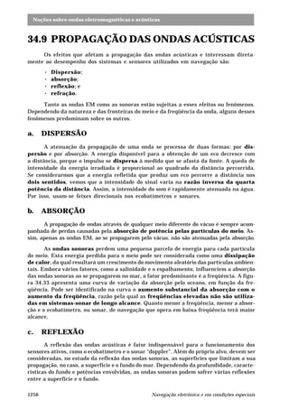 Noções sobre ondas eletromagnéticas e acústicas 
34.9 PROPAGAÇÃO DAS ONDAS ACÚSTICAS 
Os efeitos que afetam a propagação das ondas acústicas e interessam direta-mente 
ao desempenho dos sistemas e sensores utilizados em navegação são: 
· Dispersão; 
· absorção; 
· reflexão; e 
· refração. 
Tanto as ondas EM como as sonoras estão sujeitas a esses efeitos ou fenômenos. 
Dependendo da natureza e das fronteiras do meio e da freqüência da onda, alguns desses 
fenômenos predominam sobre os outros. 
a. DISPERSÃO 
A atenuação da propagação de uma onda se processa de duas formas: por dis-persão 
e por absorção. A energia disponível para a obtenção de um eco decresce com 
a distância, porque o impulso se dispersa à medida que se afasta da fonte. A queda de 
intensidade da energia irradiada é proporcional ao quadrado da distância percorrida. 
Se considerarmos que a energia refletida que produz um eco percorre a distância nos 
dois sentidos, vemos que a intensidade do sinal varia na razão inversa da quarta 
potência da distância. Assim, a intensidade do som é rapidamente atenuada na água. 
Por isso, usam-se feixes direcionais nos ecobatímetros e sonares. 
b. ABSORÇÃO 
A propagação de ondas através de qualquer meio diferente do vácuo é sempre acom-panhada 
de perdas causadas pela absorção de potência pelas partículas do meio. As-sim, 
apenas as ondas EM, ao se propagarem pelo vácuo, não são atenuadas pela absorção. 
As ondas sonoras perdem uma pequena parcela de energia para cada partícula 
do meio. Esta energia perdida para o meio pode ser considerada como uma dissipação 
de calor, da qual resultará um crescimento do movimento aleatório das partículas ambien-tais. 
Embora vários fatores, como a salinidade e o espalhamento, influenciem a absorção 
das ondas sonoras ao se propagarem no mar, o fator predominante é a freqüência. A figu-ra 
34.33 apresenta uma curva de variação da absorção pelo oceano, em função da fre-qüência. 
Pode ser identificado na curva o aumento substancial da absorção com o 
aumento da freqüência, razão pela qual as freqüências elevadas não são utiliza-das 
em sistemas-sonar de longo alcance. Quanto menor a freqüência, menor a absor-ção 
e o ecobatímetro, ou sonar, de navegação que opera em baixa freqüência terá maior 
alcance. 
c. REFLEXÃO 
A reflexão das ondas acústicas é fator indispensável para o funcionamento dos 
sensores ativos, como o ecobatímetro e o sonar “doppler”. Além do próprio alvo, devem ser 
consideradas, no estudo da reflexão das ondas sonoras, as superfícies que limitam a sua 
propagação, no caso, a superfície e o fundo do mar. Dependendo da profundidade, caracte-rísticas 
do fundo e potências envolvidas, as ondas sonoras podem sofrer várias reflexões 
entre a superfície e o fundo. 
1256 Navegação eletrônica e em condições especiais 
 