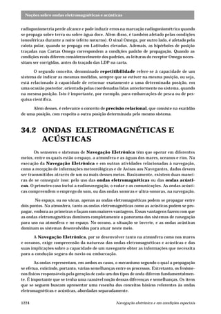 Noções sobre ondas eletromagnéticas e acústicas 
radiogoniometria perde alcance e pode induzir erros na marcação radiogoniométrica quando 
se propaga sobre terra ou sobre água doce. Além disso, é também afetado pelas condições 
ionosféricas durante a noite (efeito noturno). O sinal Omega, por outro lado, é afetado pela 
calota polar, quando se propaga em Latitudes elevadas. Ademais, as hipérboles de posição 
traçadas nas Cartas Omega correspondem a condições padrão de propagação. Quando as 
condições reais diferem consideravelmente dos padrões, as leituras do receptor Omega neces-sitam 
ser corrigidas, antes do traçado das LDP na carta. 
O segundo conceito, denominado repetitibilidade refere-se à capacidade de um 
sistema de indicar as mesmas medidas, sempre que se estiver na mesma posição, ou seja, 
está relacionado à capacidade de retornar exatamente a uma determinada posição, em 
uma ocasião posterior, orientado pelas coordenadas lidas anteriormente no sistema, quando 
na mesma posição. Isto é importante, por exemplo, para embarcações de pesca ou de pes-quisa 
científica. 
Além desses, é relevante o conceito de precisão relacional, que consiste na exatidão 
de uma posição, com respeito a outra posição determinada pelo mesmo sistema. 
34.2 ONDAS ELETROMAGNÉTICAS E 
ACÚSTICAS 
Os sensores e sistemas de Navegação Eletrônica têm que operar em diferentes 
meios, entre os quais estão o espaço, a atmosfera e as águas dos mares, oceanos e rios. Na 
execução da Navegação Eletrônica e em outras atividades relacionadas à navegação, 
como a recepção de informações meteorológicas e de Avisos aos Navegantes, dados devem 
ser transmitidos através de um ou mais desses meios. Basicamente, existem duas manei-ras 
de se conseguir isso: pelo uso das ondas eletromagnéticas ou das ondas acústi-cas. 
O primeiro caso inclui a radionavegação, o radar e as comunicações. As ondas acústi-cas 
compreendem o emprego do som, ou das ondas sonoras e ultra-sonoras, na navegação. 
No espaço, ou no vácuo, apenas as ondas eletromagnéticas podem se propagar entre 
dois pontos. Na atmosfera, tanto as ondas eletromagnéticas como as acústicas podem se pro-pagar, 
embora as primeiras o façam com maiores vantagens. Essas vantagens fazem com que 
as ondas eletromagnéticas dominem completamente o panorama dos sistemas de navegação 
para uso na atmosfera e no espaço. No oceano, a situação se inverte, e as ondas acústicas 
dominam os sistemas desenvolvidos para atuar neste meio. 
A Navegação Eletrônica, por se desenvolver tanto na atmosfera como nos mares 
e oceanos, exige compreensão da natureza das ondas eletromagnéticas e acústicas e das 
suas implicações sobre a capacidade de um navegante obter as informações que necessita 
para a condução segura do navio ou embarcação. 
As ondas representam, em ambos os casos, o mecanismo segundo o qual a propagação 
se efetua, existindo, portanto, várias semelhanças entre os processos. Entretanto, os fenôme-nos 
físicos responsáveis pela geração de cada um dos tipos de onda diferem fundamentalmen-te. 
É importante que se tenha uma razoável noção dessas diferenças e semelhanças. Os itens 
que se seguem buscam apresentar uma resenha dos conceitos básicos referentes às ondas 
eletromagnéticas e acústicas, abordadas separadamente. 
1224 Navegação eletrônica e em condições especiais 
 
