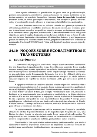 Noções sobre ondas eletromagnéticas e acústicas 
Outro aspecto a observar é a possibilidade de que os raios de grande inclinação, 
portanto com curvaturas ascendentes, sejam aprisionados na camada isotérmica por re-flexões 
sucessivas na superfície, formando os chamados dutos de superfície. Quando tal 
fenômeno ocorre, as perdas por dispersão são menores, pois a dispersão passa a ser cilín-drica, 
proporcionando grandes alcances a pequenas profundidades (cota periscópica). 
Um outro fenômeno decorrente da refração causada pela presença sucessiva de 
diferentes gradientes de velocidade é a formação de canais sonoros, que ocorrem a gran-des 
profundidades, quando a um gradiente negativo se segue um isotérmico ou positivo. 
Este fenômeno é raro a pequenas profundidades. A existência desses canais tem grande 
significação para detecção a longas distâncias, havendo notícia de que já foram detecta-dos 
sons de baixa freqüência a distâncias de 10.000 milhas da fonte, graças às pequenas 
perdas por absorção e ao confinamento do feixe, proporcionando excelentes condições de 
propagação. O sistema SOFAR (“Sound Fixing and Ranging”) funciona baseado nesse fe-nômeno. 
34.10 NOÇÕES SOBRE ECOBATÍMETROS E 
TRANSDUTORES 
a. ECOBATÍMETRO 
O instrumento de propagação sonora mais simples e mais utilizado é o ecobatíme-tro. 
Um dispositivo do aparelho mede o tempo decorrido entre a emissão de um impulso 
sonoro e a recepção do seu eco, após refletir-se no fundo. Conhecendo-se esse tempo (cuja 
metade corresponderá ao tempo necessário para o impulso atingir o fundo) e assumindo-se 
uma velocidade média de propagação do impulso (em geral de 1.500m/s), obtém-se a 
profundidade local, diretamente mostrada de forma visual ou digital, ou, ainda, indicada 
em papel especial de registro (ou em um mostrador LCD), que apresenta o perfil do 
fundo. 
A topografia submarina e a natureza do fundo exercem importante influência sobre o 
desempenho de um ecobatímetro. A propagação do som (e, conseqüentemente, a qualidade de 
recepção) dependerá da profundidade local, dos sedimentos que cobrem o leito submarino e 
do estado do mar. Os fundos de lama, por exemplo, refletem muito mal o som, enquanto os 
fundos de areia absorvem muito pouco a onda sonora, constituindo-se em ótimos elementos 
de reflexão. Em um mar muito agitado, a propagação também se efetuará de forma deficien-te, 
não se podendo tirar partido de todas as possibilidades do aparelho. A energia sonora 
emitida por um ecobatímetro chegará ao fundo e nele estará sujeita à absorção e à difusão. 
Embora atenuada, a energia refletir-se-á no fundo, como eco, daí retornando à superfície, 
para refratar-se novamente para baixo. 
Os transdutores dos ecobatímetros emitem o som em uma freqüência controlada, 
através dos efeitos de piezoeletricidade ou de magnetostrição. No primeiro caso, uma 
lâmina de cristal é posta em vibração sob a ação de um campo elétrico alternativo. Na 
magnetostrição, uma corrente alternada circulando em um solenóide faz variar continua-mente 
o comprimento de uma barra metálica, produzindo os pulsos acústicos. 
Em consonância com o que foi visto no item anterior, podemos concluir que, sendo o 
coeficiente de absorção proporcional ao quadrado da freqüência, essa relação torna-se im-portante 
para a escolha das freqüências usadas na propagação sonora. 
1262 Navegação eletrônica e em condições especiais 
 