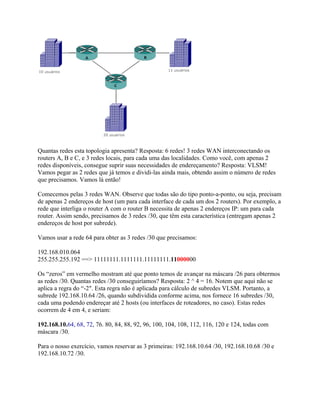 Quantas redes esta topologia apresenta? Resposta: 6 redes! 3 redes WAN interconectando os
routers A, B e C, e 3 redes locais, para cada uma das localidades. Como você, com apenas 2
redes disponíveis, consegue suprir suas necessidades de endereçamento? Resposta: VLSM!
Vamos pegar as 2 redes que já temos e dividi-las ainda mais, obtendo assim o número de redes
que precisamos. Vamos lá então!

Comecemos pelas 3 redes WAN. Observe que todas são do tipo ponto-a-ponto, ou seja, precisam
de apenas 2 endereços de host (um para cada interface de cada um dos 2 routers). Por exemplo, a
rede que interliga o router A com o router B necessita de apenas 2 endereços IP: um para cada
router. Assim sendo, precisamos de 3 redes /30, que têm esta característica (entregam apenas 2
endereços de host por subrede).

Vamos usar a rede 64 para obter as 3 redes /30 que precisamos:

192.168.010.064
255.255.255.192 ==> 11111111.1111111.11111111.11000000

Os “zeros” em vermelho mostram até que ponto temos de avançar na máscara /26 para obtermos
as redes /30. Quantas redes /30 conseguiríamos? Resposta: 2 ^ 4 = 16. Notem que aqui não se
aplica a regra do “-2″. Esta regra não é aplicada para cálculo de subredes VLSM. Portanto, a
subrede 192.168.10.64 /26, quando subdividida conforme acima, nos fornece 16 subredes /30,
cada uma podendo endereçar até 2 hosts (ou interfaces de roteadores, no caso). Estas redes
ocorrem de 4 em 4, e seriam:

192.168.10.64, 68, 72, 76. 80, 84, 88, 92, 96, 100, 104, 108, 112, 116, 120 e 124, todas com
máscara /30.

Para o nosso exercício, vamos reservar as 3 primeiras: 192.168.10.64 /30, 192.168.10.68 /30 e
192.168.10.72 /30.
 