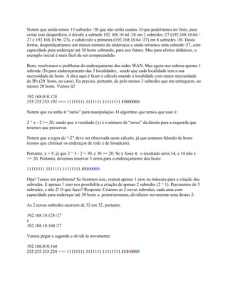 Notem que ainda temos 13 subredes /30 que não serão usadas. O que poderíamos ter feito, para
evitar este desperdício, é dividir a subrede 192.168.10.64 /26 em 2 subredes /27 (192.168.10.64 /
27 e 192.168.10.96 /27), e subdividir a primeira (192.168.10.64 /27) em 8 subredes /30. Desta
forma, desperdiçaríamos um menor número de endereços e ainda teríamos uma subrede /27, com
capacidade para endereçar até 30 hosts sobrando, para uso futuro. Mas para efeitos didáticos, o
exemplo inicial é mais fácil de ser compreendido.

Bom, resolvemos o problema do endereçamento das redes WAN. Mas agora nos sobrou apenas 1
subrede /26 para endereçamento das 3 localidades, sendo que cada localidade tem a sua
necessidade de hosts. A dica aqui é fazer o cálculo usando a localidade com maior necessidade
de IPs (20 hosts, no caso). Eu preciso, portanto, de pelo menos 3 subredes que me entreguem, ao
menos 20 hosts. Vamos lá!

192.168.010.128
255.255.255.192 ==> 11111111.1111111.11111111.11000000

Notem que eu tenho 6 “zeros” para manipulação. O algoritmo que temos que usar é:

2 ^ x - 2 >= 20, sendo que o resultado (x) é o número de “zeros” da direita para a esquerda que
teremos que preservar.

Notem que a regra do “-2″ deve ser observada neste cálculo, já que estamos falando de hosts
(temos que eliminar os endereços de rede e de broadcast).

Portanto, x = 5, já que 2 ^ 5 - 2 = 30, e 30 >= 20. Se x fosse 4, o resultado seria 14, e 14 não é
>= 20. Portanto, devemos reservar 5 zeros para o endereçamento dos hosts:

11111111.1111111.11111111.11100000

Opa! Temos um problema! Se fizermos isso, restará apenas 1 zero na máscara para a criação das
subredes. E apenas 1 zero nos possibilita a criação de apenas 2 subredes (2 ^ 1). Precisamos de 3
subredes, e não 2! O que fazer? Resposta: Criamos as 2 novas subredes, cada uma com
capacidade para endereçar até 30 hosts e, posteriormente, dividimos novamente uma destas 2:

As 2 novas subredes ocorrem de 32 em 32, portanto:

192.168.10.128 /27
e
192.168.10.160 /27

Vamos pegar a segunda e dividi-la novamente:

192.168.010.160
255.255.255.224 ==> 11111111.1111111.11111111.11100000
 