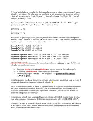 O “zero” assinalado em vermelho é o dígito que alteraremos na máscara para criarmos 2 novas
subredes com máscara /28 (observem que, conforme se adiciona um dígito à máscara original,
criamos 2 novas subredes. Ex: de /26 para /27 criamos 2 subredes. De /27 para /28, criamos 2
subredes, e assim por diante).

As 2 novas subredes /28 ocorrem de 16 em 16 (/28 = 255.255.255.240 | 256 - 240 = 16, para
quem não se lembra das regras do cálculo de subredes), portanto:

192.168.10.160 /28
e
192.168.10.176 /28

Resta saber se qual a capacidade de endereçamento de hosts cada uma destas subredes possui:
Temos 4 “zeros” restantes na máscara /28. Assim sendo: 2 ^ 4 - 2 = 14. Portanto, atendemos aos
requisitos. Vamos ao resumo do endereçamento:

Conexão WAN A - B: 192.168.10.64 /30
Conexão WAN A - C: 192.168.10.68 /30
Conexão WAN C - B: 192.168.10.72 /30

Localidade ligada ao router C: 192.168.10.192.168.10.128 /27 (até 30 hosts)
Localidade ligada ao router A: 192.168.10.192.168.10.160 /28 (até 14 hosts)
Localidade ligada ao router B: 192.168.10.192.168.10.176 /28 (até 14 hosts)

OBS IMPORTANTE: Algumas palavras usadas para denotar o não uso da regra do “-2″ para
subredes em questões do exame:

   •   How many usable subnets (ou utilizáveis ou algo do gênero se for em Português)
   •   Se aparecer “ip subnet-zero” em algum ponto da questão
   •   Lembrem-se que para VLSM e CIDR, a regra do “-2″ para cálculo de subredes
       NUNCA se aplica.

Seria basicamente isso. Pode não parecer simples à princípio, mas com prática pega-se o jeito da
coisa e tudo fica tão claro quanto o cálculo de subredes

Posso ter errado aqui! Então, se algum de vocês refizerem os cálculos e encontrarem algum erro,
por favor, postem nos comments. Aliás, este é um excelente exercício. Procurem refazer os
cálculos e compreender o que foi feito, e procurem por falhas. Qualquer dúvida, postem nos
comments e respondo-as com prazer!

Seguindo este tutorial, mais adiante publicarei um tutorial sobre CIDR e sumarização de rotas,
para então entrarmos em uma série de tutoriais mais avançados sobre EIGRP, OSPF e BGP.

- Questão: Partindo de uma rede Classe C, como 200.1.1.0, calcule o melhor ajuste VLSM para
as 5 LANs de acordo com o número de hosts de cada uma e também para os 4 enlaces seriais
ponto-aponto apresentados na topologia:
 