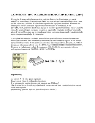 3.3.2 SUPERNETTING e CLASSLESS-INTERDOMAIN ROUTING (CIDR)

O conceito de super-redes é exatamente o contrário do conceito de subredes: em vez de
especificar uma máscara de subrede que divida um espaço de endereço definido por uma classe
de IPs, a máscara é utilizada de tal forma a expandir este espaço de endereços. Tomemos um
endereço de classe C qualquer: especificando uma máscara de subrede de 20 bits
(255.255.240.0), estaremos dando mais espaço de endereço que normalmente a classe C suporta.
Aliás, foi justamente para isso que o conceito de super-redes foi criado: combinar várias redes
classe C em um bloco para que os roteadores a tratem como uma única grande rede, diminuindo
assim o tamanho das tabelas de roteamento.

A notação CIDR também é utilizada para reduzir a quantidade de rotas necessárias em uma
tabela de roteamento: ela é composta de um número IP mais uma barra seguida de um número
representando o número de bits definidos como 1 na máscara de subrede. Ex: 200.236.60.87/16
(no caso, a máscara de subrede seria 255.255.0.0 ou 11111111.11111111.00000000.00000000).
Uma rota só é adicionada à tabela de roteamento (200.236.0.0/16, representando todos os
endereços no intervalo de 200.236.0.1 à 200.236.255.254).




Supernetting

As Classes A e B estão quase esgotadas.
Endereços da Classe C ainda estão disponíveis.
E se a companhia precisar de uma rede maior do que 254 hosts?
! Dê diversos blocos de endereços da classe C e trate-os como uma consecutivos de e trate-os
como uma supernet.
(Supernetting apenas é aplicada para endereços da classe C)
 