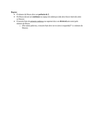 Regras:
   • O número de blocos deve ser potência de 2.
   • Os blocos devem ser contínuos no espaço de endereços (não deve haver intervalo entre
      os blocos).
   • O terceiro byte do primeiro endereço na supernet deve ser divisível(sem resto) pelo
      número de blocos.
          o (Por outras palavras, o terceiro byte deve ter m zeros à esquerda(2m é o número de
             blocos);
 
