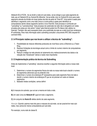 (Network ID) à FCCN. Ao se dividir a rede em sub-redes, vai-se obrigar a que cada segmento de
rede use um Network ID (ou Subnet ID) diferente. Vai-se então criar um Subnet ID único para cada
segmento através da divisão em duas partes dos bits da parte do "Host ID". Uma parte é usada para
identificar o segmento como uma rede única e a outra parte é usada para identificar os
computadores dentro desse segmento (sendo o novo Host ID). Este processo é conhecido por
"subnetting" ou "subnetworking". Este processo de subdivisão da rede não é obrigatório em redes
privadas pois estas por não serem "vistas" pela Internet podem ter IPs falsos (não válidos na
Internet). Também não será necessário fazer uma subdivisão da rede se a rede local tiver endereços
IP suficientes. Para mais informação sobre subnetting consultar o documento RFC 950 (request for
comment 950).

3.1.4 Principais razões que nos levam a utilizar a técnica de "subnetting":

    1. Possibilidade de misturar diferentes protocolos de nível físico como a Ethernet ou a Token
       Ring.
    2. Resolver limitações da tecnologia actual como o limite do numero máximo de computadores
       por segmento.
    3. Reduzir o trafego da rede através do isolamento e/ou redireccionamento dos dados e da
       redução dos "broadcasts" (talvez a razão mais importante)

3.1.5 Implementação prática da técnica de Subnetting

Antes de implementar a "subnetting", devemos recolher a seguinte informação sobre a nossa rede
local:

    1. Determinar o numero de segmentos físicos de rede na nossa rede local e decidir o numero
       de segmentos adicionais que se pretende criar.
    2. Determinar o numero de endereços IP necessários para cada segmento físico da rede e
       decidir o numero máximo de endereços IP que se vai precisar em cada um desses
       segmentos.
    3. Baseado nestas condições, vamos definir:



A) A mascara de subrede, que vai ser a mesma em toda a rede.

B) Um valor único de Network ID igual em todo o segmento.

C) Um conjunto de Hosts ID válidos dentro de cada segmento.

Atenção: Quando usamos mais bits para a mascara da sub-rede, vai ser possível ter mais sub-
redes, mas vamos ter menos computadores por sub-rede.

Por exemplo, numa rede de classe B:
 