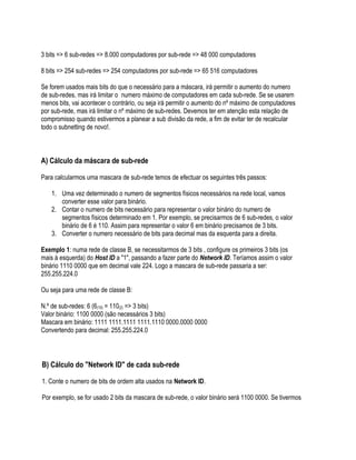 3 bits => 6 sub-redes => 8.000 computadores por sub-rede => 48 000 computadores

8 bits => 254 sub-redes => 254 computadores por sub-rede => 65 516 computadores

Se forem usados mais bits do que o necessário para a máscara, irá permitir o aumento do numero
de sub-redes, mas irá limitar o numero máximo de computadores em cada sub-rede. Se se usarem
menos bits, vai acontecer o contrário, ou seja irá permitir o aumento do nº máximo de computadores
por sub-rede, mas irá limitar o nº máximo de sub-redes. Devemos ter em atenção esta relação de
compromisso quando estivermos a planear a sub divisão da rede, a fim de evitar ter de recalcular
todo o subnetting de novo!.



A) Cálculo da máscara de sub-rede

Para calcularmos uma mascara de sub-rede temos de efectuar os seguintes três passos:

    1. Uma vez determinado o numero de segmentos físicos necessários na rede local, vamos
       converter esse valor para binário.
    2. Contar o numero de bits necessário para representar o valor binário do numero de
       segmentos físicos determinado em 1. Por exemplo, se precisarmos de 6 sub-redes, o valor
       binário de 6 é 110. Assim para representar o valor 6 em binário precisamos de 3 bits.
    3. Converter o numero necessário de bits para decimal mas da esquerda para a direita.

Exemplo 1: numa rede de classe B, se necessitarmos de 3 bits , configure os primeiros 3 bits (os
mais à esquerda) do Host ID a "1", passando a fazer parte do Network ID. Teríamos assim o valor
binário 1110 0000 que em decimal vale 224. Logo a mascara de sub-rede passaria a ser:
255.255.224.0

Ou seja para uma rede de classe B:

N.º de sub-redes: 6 (6(10) = 110(2) => 3 bits)
Valor binário: 1100 0000 (são necessários 3 bits)
Mascara em binário: 1111 1111.1111 1111.1110 0000.0000 0000
Convertendo para decimal: 255.255.224.0




B) Cálculo do "Network ID" de cada sub-rede

1. Conte o numero de bits de ordem alta usados na Network ID.

Por exemplo, se for usado 2 bits da mascara de sub-rede, o valor binário será 1100 0000. Se tivermos
 