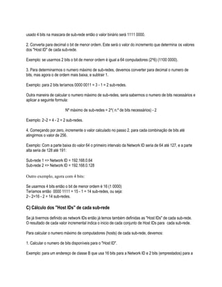 usado 4 bits na mascara de sub-rede então o valor binário será 1111 0000.

2. Converta para decimal o bit de menor ordem. Este será o valor do incremento que determina os valores
dos "Host ID" de cada sub-rede.

Exemplo: se usarmos 2 bits o bit de menor ordem é igual a 64 computadores (2^6) (1100 0000).

3. Para determinarmos o numero máximo de sub-redes, devemos converter para decimal o numero de
bits, mas agora o de ordem mais baixa, e subtrair 1.

Exemplo: para 2 bits teríamos 0000 0011 = 3 - 1 = 2 sub-redes.

Outra maneira de calcular o numero máximo de sub-redes, seria sabermos o numero de bits necessários e
aplicar a seguinte formula:

                         Nº máximo de sub-redes = 2^( n.º de bits necessários) - 2

Exemplo: 2 -2 = 4 - 2 = 2 sub-redes.
           2




4. Começando por zero, incremente o valor calculado no passo 2. para cada combinação de bits até
atingirmos o valor de 256.

Exemplo: Com a parte baixa do valor 64 o primeiro intervalo da Network ID seria de 64 até 127, e a parte
alta seria de 128 até 191:

Sub-rede 1 => Network ID = 192.168.0.64
Sub-rede 2 => Network ID = 192.168.0.128

Outro exemplo, agora com 4 bits:

Se usarmos 4 bits então o bit de menor ordem é 16 (1 0000)
Teríamos então 0000 1111 = 15 - 1 = 14 sub-redes, ou seja:
2 - 2=16 - 2 = 14 sub-redes.
 4




C) Cálculo dos "Host IDs" de cada sub-rede

Se já tivermos definido as network IDs então já temos também definidas as "Host IDs" de cada sub-rede.
O resultado de cada valor incremental indica o inicio de cada conjunto de Host IDs para cada sub-rede.

Para calcular o numero máximo de computadores (hosts) de cada sub-rede, devemos:

1. Calcular o numero de bits disponíveis para o "Host ID".

Exemplo: para um endereço de classe B que usa 16 bits para a Network ID e 2 bits (emprestados) para a
 