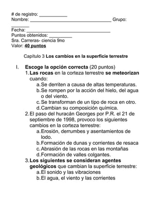 # de registro: ___________
Nombre: ________________________________ Grupo:
_______
Fecha: _________________________________
Puntos obtenidos: _________
Sra. Carreras- ciencia 9no
Valor: 40 puntos

      Capítulo 3 Los cambios en la superficie terrestre

 I.   Escoge la opción correcta (20 puntos)
      1.Las rocas en la corteza terrestre se meteorizan
        cuando:
           a.Se derriten a causa de altas temperaturas.
           b.Se rompen por la acción del hielo, del agua
              o del viento.
           c. Se transforman de un tipo de roca en otro.
           d.Cambian su composición química.
      2.El paso del huracán Georges por P.R. el 21 de
        septiembre de 1998, provoco los siguientes
        cambios en la corteza terrestre:
           a.Erosión, derrumbes y asentamientos de
              lodo.
           b.Formación de dunas y corrientes de resaca
           c. Abrasión de las rocas en las montañas
           d.Formación de valles colgantes.
      3.Los siguientes se consideran agentes
        geológicos que cambian la superficie terrestre:
           a.El sonido y las vibraciones
           b.El agua, el viento y las corrientes
 