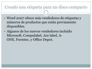 Creado una etiqueta para un disco compacto

 Word 2007 ofrece más vendedores de etiquetas y
  números de productos que están previamente
  disponibles.
 Algunos de los nuevos vendedores incluido
  Microsoft, Compulabel, Ace label, A-
  ONE, Formtec, y Office Depot.
 