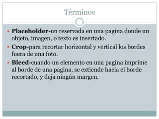 Términos

 Placeholder-un reservada en una pagina donde un
  objeto, imagen, o texto es insertado.
 Crop-para recortar horizontal y vertical los bordes
  fuera de una foto.
 Bleed-cuando un elemento en una pagina imprime
  al borde de una pagina, se extiende hacia el borde
  recortado, y deja ningún margen.
 