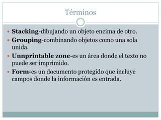 Términos

 Stacking-dibujando un objeto encima de otro.
 Grouping-combinando objetos como una sola
  unida.
 Unnprintable zone-es un área donde el texto no
  puede ser imprimido.
 Form-es un documento protegido que incluye
  campos donde la información es entrada.
 