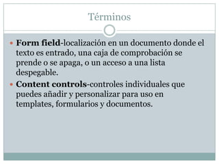 Términos

 Form field-localización en un documento donde el
  texto es entrado, una caja de comprobación se
  prende o se apaga, o un acceso a una lista
  despegable.
 Content controls-controles individuales que
  puedes añadir y personalizar para uso en
  templates, formularios y documentos.
 