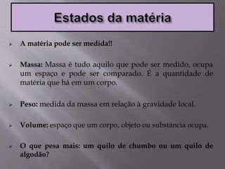  A matéria pode ser medida!!
 Massa: Massa é tudo aquilo que pode ser medido, ocupa
um espaço e pode ser comparado. É a quantidade de
matéria que há em um corpo.
 Peso: medida da massa em relação à gravidade local.
 Volume: espaço que um corpo, objeto ou substância ocupa.
 O que pesa mais: um quilo de chumbo ou um quilo de
algodão?
 
