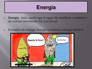  Energia: tudo aquilo que é capaz de modificar a matéria e
de realizar movimento. Ex: Luz do sol
 Exemplos de energia: Energia luminosa e energia térmica!
ha ha ha...
 