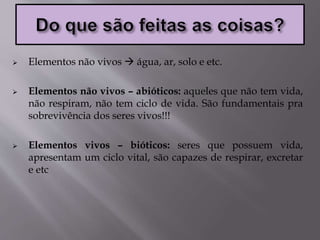  Elementos não vivos  água, ar, solo e etc.
 Elementos não vivos – abióticos: aqueles que não tem vida,
não respiram, não tem ciclo de vida. São fundamentais pra
sobrevivência dos seres vivos!!!
 Elementos vivos – bióticos: seres que possuem vida,
apresentam um ciclo vital, são capazes de respirar, excretar
e etc
 