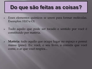  Esses elementos químicos se unem para formar moléculas.
Exemplos: H2O e O2
 Tudo aquilo que pode ser tocado e sentido por você é
constituído por matéria.
 Matéria: tudo aquilo que ocupa lugar no espaço e possui
massa (peso). Ex: você, o seu livro, a comida que você
come, o ar que você respira...
 