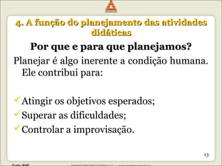 44.. AA ffuunnççããoo ddoo ppllaanneejjaammeennttoo ddaass aattiivviiddaaddeess 
ddiiddááttiiccaass 
PPoorr qquuee ee ppaarraa qquuee ppllaanneejjaammooss?? 
Planejar é algo inerente a condição humana. 
Ele contribui para: 
Atingir os objetivos esperados; 
Superar as dificuldades; 
Controlar a improvisação. 
13 
 