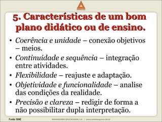 5. CCaarraacctteerrííssttiiccaass ddee uumm bboomm 
ppllaannoo ddiiddááttiiccoo oouu ddee eennssiinnoo.. 
• Coerência e unidade – conexão objetivos 
– meios. 
• Continuidade e sequência – integração 
entre atividades. 
• Flexibilidade – reajuste e adaptação. 
• Objetividade e funcionalidade – analise 
das condições da realidade. 
• Precisão e clareza – redigir de forma a 
não possibilitar dupla interpretação. 
