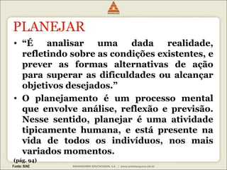PLANEJAR 
• “É analisar uma dada realidade, 
refletindo sobre as condições existentes, e 
prever as formas alternativas de ação 
para superar as dificuldades ou alcançar 
objetivos desejados.” 
• O planejamento é um processo mental 
que envolve análise, reflexão e previsão. 
Nesse sentido, planejar é uma atividade 
tipicamente humana, e está presente na 
vida de todos os indivíduos, nos mais 
variados momentos. 
(pág. 94) 
 