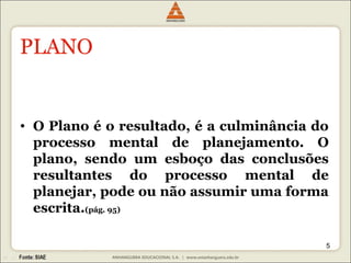 5 
PLANO 
• O Plano é o resultado, é a culminância do 
processo mental de planejamento. O 
plano, sendo um esboço das conclusões 
resultantes do processo mental de 
planejar, pode ou não assumir uma forma 
escrita.(pág. 95) 
 