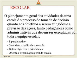 ESCOLAR 
O planejamento geral das atividades de uma 
escola é o processo de tomada de decisão 
quanto aos objetivos a serem atingidos e a 
previsão das ações, tanto pedagógicas como 
administrativas que devem ser executadas por 
toda a equipe escolar. 
- É participativo. 
- Considera a realidade da escola. 
- Define objetivos e prioridades. 
- Orienta a organização geral da escola. 
 