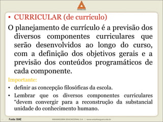 • CURRICULAR (de currículo) 
O planejamento de currículo é a previsão dos 
diversos componentes curriculares que 
serão desenvolvidos ao longo do curso, 
com a definição dos objetivos gerais e a 
previsão dos conteúdos programáticos de 
cada componente. 
Importante: 
• definir as concepção filosóficas da escola. 
• Lembrar que os diversos componentes curriculares 
“devem convergir para a reconstrução da substancial 
unidade do conhecimento humano. 
 
