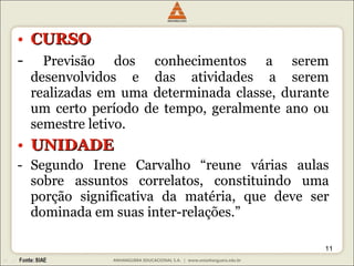CURSO -  Previsão dos conhecimentos a serem desenvolvidos e das atividades a serem realizadas em uma determinada classe, durante um certo período de tempo, geralmente ano ou semestre letivo. UNIDADE Segundo Irene Carvalho “reune várias aulas sobre assuntos correlatos, constituindo uma porção significativa da matéria, que deve ser dominada em suas inter-relações.” 
