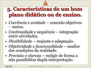 5. Características de um bom  plano didático ou de ensino. Coerência e unidade  – conexão objetivos – meios. Continuidade e sequência  – integração entre atividades. Flexibilidade  – reajuste e adaptação. Objetividade e funcionalidade  – analise das condições da realidade. Precisão e clareza  – redigir de forma a não possibilitar dupla interpretação. 