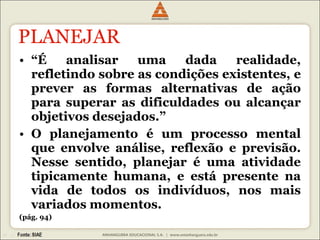 PLANEJAR “ É analisar uma dada realidade, refletindo sobre as condições existentes, e prever as formas alternativas de ação para superar as dificuldades ou alcançar objetivos desejados.” O planejamento é um processo mental que envolve análise, reflexão e previsão. Nesse sentido, planejar é uma atividade tipicamente humana, e está presente na vida de todos os indivíduos, nos mais variados momentos. (pág. 94) 