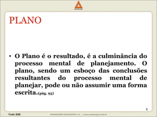 PLANO O Plano é o resultado, é a culminância do processo mental de planejamento. O plano, sendo um esboço das conclusões resultantes do processo mental de planejar, pode ou não assumir uma forma escrita. (pág. 95) 