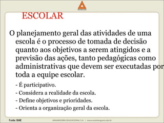 ESCOLAR O planejamento geral das atividades de uma escola é o processo de tomada de decisão quanto aos objetivos a serem atingidos e a previsão das ações, tanto pedagógicas como administrativas que devem ser executadas por toda a equipe escolar.  - É participativo. - Considera a realidade da escola. - Define objetivos e prioridades. - Orienta a organização geral da escola. 