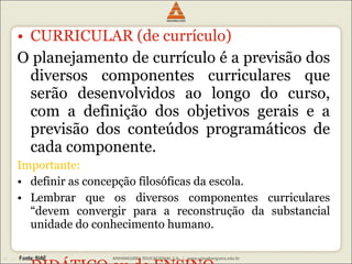 CURRICULAR (de currículo) O planejamento de currículo é a previsão dos diversos componentes curriculares que serão desenvolvidos ao longo do curso, com a definição dos objetivos gerais e a previsão dos conteúdos programáticos de cada componente.  Importante:  definir as concepção filosóficas da escola. Lembrar que os diversos componentes curriculares “devem convergir para a reconstrução da substancial unidade do conhecimento humano. DIDÁTICO ou de ENSINO Operacionalização do plano curricular por meio das ações e procedimentos. Atingir objetivos educacionais. 
