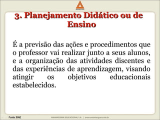 3. Planejamento Didático ou de Ensino É a previsão das ações e procedimentos que o professor vai realizar junto a seus alunos, e a organização das atividades discentes e das experiências de aprendizagem, visando atingir os objetivos educacionais estabelecidos. 