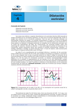 Contenido del Capítulo

        Dilatación auricular derecha
        Dilatación auricular izquierda
        Dilatación biauricular


        Las venas cava inferior y superior desembocan en la auricular derecha (AD) trayendo la
sangre procedente de la circulación sistémica, en tanto que la aurícula izquierda (AI), recibe la
sangre que proviene de la circulación pulmonar. Una vez que las aurículas alcanzan un
determinado volumen de sangre y su presión intracavitaria es mayor a la de fin de diástole
ventricular, las válvulas auriculoventriculares se abren y su contenido pasa a los ventrículos en
forma pasiva; no obstante, el llenado ventricular se completa con la contracción auricular, que
se activa por estimulación del NSA. En consecuencia, las aurículas pueden sufrir una
sobrecarga de volumen –durante la diástole-, o una sobrecarga de presión al momento de su
contracción, ambas situaciones hacen que aumente la presión intraauricular, (sistólica, 12
mmHg y diastólica 4 mmHg). La pared auricular tiene 1-2 mm de espesor, cada aurícula pesa
unos 20 grs y el septum intrauricular unos 10-20 grs.
         La onda P es la manifestación de la actividad eléctrica y mecánica de las aurículas.
Como el NSA está en la parte alta de la AD, esta cavidad es la primera en empezar a contraerse,
la AI lo hace después; por lo que, la porción inicial de la onda P refleja la activación de la
aurícula derecha y la parte terminal de la onda P muestra la activación de la aurícula izquierda
(Figura 4.1). En los casos de crecimiento auricular, el examen anatomopatológico revela
dilatación de la cavidad, el engrosamiento de sus paredes es de rara observación; aunque
hipertrofia auricular es el término que erróneamente se usa más para expresar el agrandamiento
de esta cavidad cardiaca. La onda P también se deforma en las alteraciones en la conducción
intraauricular; de modo que, anomalía auricular, quizás sea el término que incluya cualquier
trastorno eléctrico intraauricular.




Figura 4.1. Componentes de la onda P. En DII y V1 la inscripción de la porción inicial de la
onda P corresponde a la AD, y la porción final a la AI.


        Normalmente la onda P es de forma roma, tiene una duración de 0,06 - 0,11 seg y con
un voltaje menor a 0,25 mV (2,5 mm); cuando hay agrandamiento auricular, la onda P aumenta
de duración y/o voltaje, adoptando ciertas características en determinadas derivaciones, que
suelen ser sugerentes de una patologías (Figura 4.2).
 