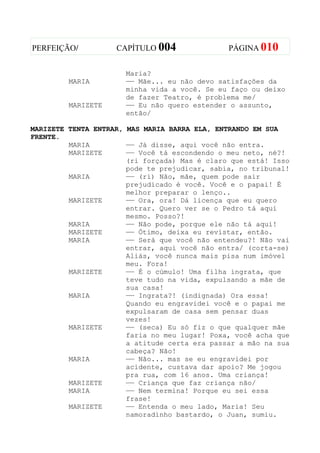 PERFEIÇÃO/          CAPÍTULO 004               PÁGINA 010


                      Maria?
         MARIA        —— Mãe... eu não devo satisfações da
                      minha vida a você. Se eu faço ou deixo
                      de fazer Teatro, é problema me/
         MARIZETE     —— Eu não quero estender o assunto,
                      então/

MARIZETE TENTA ENTRAR, MAS MARIA BARRA ELA, ENTRANDO EM SUA
FRENTE.
         MARIA         —— Já disse, aqui você não entra.
         MARIZETE      —— Você tá escondendo o meu neto, né?!
                       (ri forçada) Mas é claro que está! Isso
                       pode te prejudicar, sabia, no tribunal!
         MARIA         —— (ri) Não, mãe, quem pode sair
                       prejudicado é você. Você e o papai! É
                       melhor preparar o lenço..
         MARIZETE      —— Ora, ora! Dá licença que eu quero
                       entrar. Quero ver se o Pedro tá aqui
                       mesmo. Posso?!
         MARIA         —— Não pode, porque ele não tá aqui!
         MARIZETE      —— Ótimo, deixa eu revistar, então.
         MARIA         —— Será que você não entendeu?! Não vai
                       entrar, aqui você não entra/ (corta-se)
                       Aliás, você nunca mais pisa num imóvel
                       meu. Fora!
         MARIZETE      —— É o cúmulo! Uma filha ingrata, que
                       teve tudo na vida, expulsando a mãe de
                       sua casa!
         MARIA         —— Ingrata?! (indignada) Ora essa!
                       Quando eu engravidei você e o papai me
                       expulsaram de casa sem pensar duas
                       vezes!
         MARIZETE      —— (seca) Eu só fiz o que qualquer mãe
                       faria no meu lugar! Poxa, você acha que
                       a atitude certa era passar a mão na sua
                       cabeça? Não!
         MARIA         —— Não... mas se eu engravidei por
                       acidente, custava dar apoio? Me jogou
                       pra rua, com 16 anos. Uma criança!
         MARIZETE      —— Criança que faz criança não/
         MARIA         —— Nem termina! Porque eu sei essa
                       frase!
         MARIZETE      —— Entenda o meu lado, Maria! Seu
                       namoradinho bastardo, o Juan, sumiu.
 