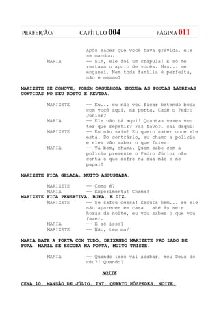 PERFEIÇÃO/          CAPÍTULO 004               PÁGINA 011


                      Após saber que você tava grávida, ele
                      se mandou.
         MARIA        —— Sim, ele foi um crápula! E só me
                      restava o apoio de vocês. Mas... me
                      enganei. Nem toda família é perfeita,
                      não é mesmo?

MARIZETE SE COMOVE, PORÉM ORGULHOSA ENXUGA AS POUCAS LÁGRIMAS
CONTIDAS NO SEU ROSTO E REVIDA.

         MARIZETE     —— Eu... eu não vou ficar batendo boca
                      com você aqui, na porta. Cadê o Pedro
                      Júnior?
         MARIA        —— Ele não tá aqui! Quantas vezes vou
                      ter que repetir? Faz favor, sai daqui!
         MARIZETE     —— Eu não saio! Eu quero saber onde ele
                      está. Do contrário, eu chamo a polícia
                      e eles vão saber o que fazer.
         MARIA        —— Tá bom, chama. Quem sabe com a
                      polícia presente o Pedro Júnior não
                      conta o que sofre na sua mão e no
                      papai?

MARIZETE FICA GELADA, MUITO ASSUSTADA.

         MARIZETE      —— Como é?
         MARIA         —— Experimenta! Chama!
MARIZETE FICA PENSATIVA. BUFA. E DIZ.
         MARIZETE      —— Se safou dessa! Escuta bem... se ele
                       não aparecer em casa   até às sete
                       horas da noite, eu vou saber o que vou
                       fazer.
         MARIA         —— É só isso?
         MARIZETE      —— Não, tem ma/

MARIA BATE A PORTA COM TUDO, DEIXANDO MARIZETE PRO LADO DE
FORA. MARIA SE ESCORA NA PORTA, MUITO TRISTE.

         MARIA        —— Quando isso vai acabar, meu Deus do
                      céu?! Quando?!

                            NOITE

CENA 10. MANSÃO DE JÚLIO. INT. QUARTO HÓSPEDES. NOITE.
 