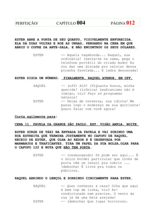 PERFEIÇÃO/          CAPÍTULO 004                 PÁGINA 012



ESTER ABRE A PORTA DE SEU QUARTO, VISIVELMENTE ENFURECIDA.
ELA DÁ DUAS VOLTAS E ROE AS UNHAS, PENSANDO NA CENA EM QUE
ABRIU O COFRE DA ANTE-SALA, E NÃO ENCONTROU OS SEUS DÓLARES.

         ESTER           —— Aquela vagabunda... Raquel, sua
                         ordinária! (senta-se na cama, pega o
                         telefone portátil do criado mudo) Eu
                         vou dar uma discada pro celular dessa
                         piranha favelada... E ladra descarada!

ESTER DISCA UM NÚMERO.    FINALMENTE, RAQUEL ATENDE, EM OFF.

         RAQUEL          —— (off) Alô! (T)Quanta honra, minha
                         querida! (irônica) Lesbianismo não é
                         comigo, viu? Faço só programas
                         héteros!
         ESTER           —— Deixa de conversa, sua idiota! Me
                         passa logo o endereço da sua quitinete!
                         Quero falar com você agora!

Corta agilmente para:

CENA 11. FAVELA DA GRANDE SÃO PAULO. EXT. VISÃO AMPLA. NOITE.

ESTER SURGE DE TÁXI NA ENTRADA DA FAVELA E VAI SUBINDO UMA
RUA ESTREITA QUE TERMINA JUSTAMENTE NO CAFOFO DE RAQUEL.
RECEIO DE ESTER, QUE OLHA AO REDOR E É OBSERVADA POR
MARMANJOS E TRAFICANTES. TIRA UM PAPEL DA SUA BOLSA,OLHA PARA
O CAFOFO 122 E NOTA QUE NÃO TEM PORTA.

         ESTER           —— (resmungando) Só pode ser aqui... É
                         o único bordel particular que invés de
                         porta têm um lençol pra cobrir ...
                         (debocha) É livre pra todos os
                         públicos.

RAQUEL ABRINDO O LENÇOL E SORRINDO CINICAMENTE PARA ESTER.

         RAQUEL          —— Quer conhecer a casa? Olha que aqui
                         é bem top de linha, viu? Ar-
                         condicionado nem precisa. O vento da
                         rua já dá uma bela arejada!
         ESTER           —— (debocha) Que lugar horroroso.
 
