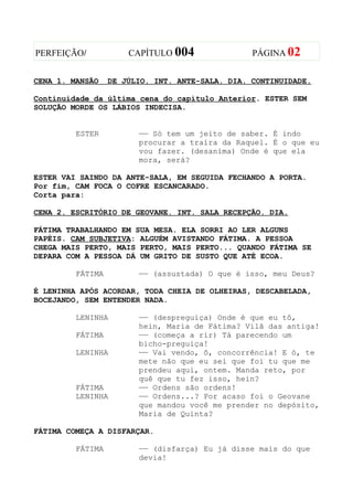 PERFEIÇÃO/            CAPÍTULO 004               PÁGINA 02


CENA 1. MANSÃO    DE JÚLIO. INT. ANTE-SALA. DIA. CONTINUIDADE.

Continuidade da última cena do capítulo Anterior. ESTER SEM
SOLUÇÃO MORDE OS LÁBIOS INDECISA.


         ESTER          —— Só tem um jeito de saber. É indo
                        procurar a traíra da Raquel. É o que eu
                        vou fazer. (desanima) Onde é que ela
                        mora, será?

ESTER VAI SAINDO DA ANTE-SALA, EM SEGUIDA FECHANDO A PORTA.
Por fim, CAM FOCA O COFRE ESCANCARADO.
Corta para:

CENA 2. ESCRITÓRIO DE GEOVANE. INT. SALA RECEPÇÃO. DIA.

FÁTIMA TRABALHANDO EM SUA MESA. ELA SORRI AO LER ALGUNS
PAPÉIS. CAM SUBJETIVA: ALGUÉM AVISTANDO FÁTIMA. A PESSOA
CHEGA MAIS PERTO, MAIS PERTO, MAIS PERTO... QUANDO FÁTIMA SE
DEPARA COM A PESSOA DÁ UM GRITO DE SUSTO QUE ATÉ ECOA.

         FÁTIMA         —— (assustada) O que é isso, meu Deus?

É LENINHA APÓS ACORDAR, TODA CHEIA DE OLHEIRAS, DESCABELADA,
BOCEJANDO, SEM ENTENDER NADA.

         LENINHA        —— (despreguiça) Onde é que eu tô,
                        hein, Maria de Fátima? Vilã das antiga!
         FÁTIMA         —— (começa a rir) Tá parecendo um
                        bicho-preguiça!
         LENINHA        —— Vai vendo, ô, concorrência! E ó, te
                        mete não que eu sei que foi tu que me
                        prendeu aqui, ontem. Manda reto, por
                        quê que tu fez isso, hein?
         FÁTIMA         —— Ordens são ordens!
         LENINHA        —— Ordens...? Por acaso foi o Geovane
                        que mandou você me prender no depósito,
                        Maria de Quinta?

FÁTIMA COMEÇA A DISFARÇAR.

         FÁTIMA         —— (disfarça) Eu já disse mais do que
                        devia!
 