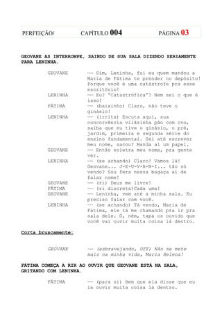 PERFEIÇÃO/           CAPÍTULO 004              PÁGINA 03



GEOVANE AS INTERROMPE, SAINDO DE SUA SALA DIZENDO SERIAMENTE
PARA LENINHA.

         GEOVANE      —— Sim, Leninha, fui eu quem mandou a
                      Maria de Fátima te prender no depósito!
                      Porque você é uma catástrofe pra esse
                      escritório!
         LENINHA      —— Eu? “Catastrófica”? Nem sei o que é
                      isso!
         FÁTIMA       —— (baixinho) Claro, não teve o
                      ginásio!
         LENINHA      —— (irrita) Escuta aqui, sua
                      concorrência vilãzinha pão com ovo,
                      saiba que eu tive o ginásio, o pré,
                      jardim, primeira e segunda série do
                      ensino fundamental. Sei até escrever
                      meu nome, sacou? Manda aí um papel.
         GEOVANE      —— Então soletra meu nome, pra gente
                      ver.
         LENINHA      —— (se achando) Claro! Vamos lá!
                      Geovane... J-E-U-V-A-N-I... tão só
                      vendo? Sou fera nessa bagaça aí de
                      falar nome!
         GEOVANE      —— (ri) Deus me livre!
         FÁTIMA       —— (ri discreta)Cada uma!
         GEOVANE      —— Leninha, vem até a minha sala. Eu
                      preciso falar com você.
         LENINHA      —— (se achando) Tá vendo, Maria de
                      Fátima, ele tá me chamando pra ir pra
                      sala dele. Ó, ném, tapa os ouvido que
                      você vai ouvir muita coisa lá dentro.

Corta bruscamente:


         GEOVANE      —— (esbravejando, OFF) Não se mete
                      mais na minha vida, Maria Helena!

FÁTIMA COMEÇA A RIR AO OUVIR QUE GEOVANE ESTÁ NA SALA,
GRITANDO COM LENINHA.

         FÁTIMA       —— (para si) Bem que ela disse que eu
                      ia ouvir muita coisa lá dentro.
 
