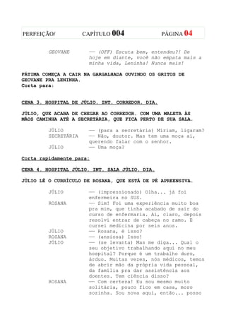PERFEIÇÃO/            CAPÍTULO 004               PÁGINA 04


         GEOVANE       —— (OFF) Escuta bem, entendeu?! De
                       hoje em diante, você não empata mais a
                       minha vida, Leninha! Nunca mais!

FÁTIMA COMEÇA A CAIR NA GARGALHADA OUVINDO OS GRITOS DE
GEOVANE PRA LENINHA.
Corta para:


CENA 3. HOSPITAL DE JÚLIO. INT. CORREDOR. DIA.

JÚLIO, QUE ACABA DE CHEGAR AO CORREDOR. COM UMA MALETA ÀS
MÃOS CAMINHA ATÉ A SECRETÁRIA, QUE FICA PERTO DE SUA SALA.

         JÚLIO         —— (para a secretária) Míriam, ligaram?
         SECRETÁRIA    —— Não, doutor. Mas tem uma moça aí,
                       querendo falar com o senhor.
         JÚLIO         —— Uma moça?

Corta rapidamente para:

CENA 4. HOSPITAL JÚLIO. INT. SALA JÚLIO. DIA.

JÚLIO LÊ O CURRÍCULO DE ROSANA, QUE ESTÁ DE PÉ APREENSIVA.

         JÚLIO         —— (impressionado) Olha... já foi
                       enfermeira no SUS.
         ROSANA        —— Sim! Foi uma experiência muito boa
                       pra mim, que tinha acabado de sair do
                       curso de enfermaria. Aí, claro, depois
                       resolvi entrar de cabeça no ramo. E
                       cursei medicina por seis anos.
         JÚLIO         —— Rosana, é isso?
         ROSANA        —— (ansiosa) Isso!
         JÚLIO         —— (se levanta) Mas me diga... Qual o
                       seu objetivo trabalhando aqui no meu
                       hospital? Porque é um trabalho duro,
                       árduo. Muitas vezes, nós médicos, temos
                       de abrir mão da própria vida pessoal,
                       da família pra dar assistência aos
                       doentes. Tem ciência disso?
         ROSANA        —— Com certeza! Eu sou mesmo muito
                       solitária, pouco fico em casa, moro
                       sozinha. Sou nova aqui, então... posso
 