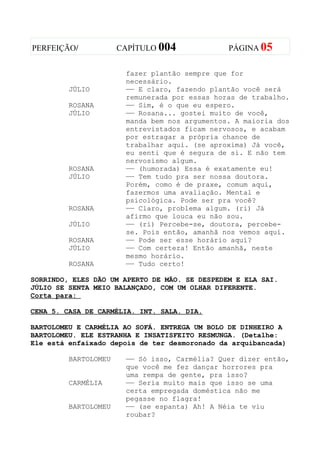 PERFEIÇÃO/            CAPÍTULO 004             PÁGINA 05


                       fazer plantão sempre que for
                       necessário.
         JÚLIO         —— E claro, fazendo plantão você será
                       remunerada por essas horas de trabalho.
         ROSANA        —— Sim, é o que eu espero.
         JÚLIO         —— Rosana... gostei muito de você,
                       manda bem nos argumentos. A maioria dos
                       entrevistados ficam nervosos, e acabam
                       por estragar a própria chance de
                       trabalhar aqui. (se aproxima) Já você,
                       eu senti que é segura de si. E não tem
                       nervosismo algum.
         ROSANA        —— (humorada) Essa é exatamente eu!
         JÚLIO         —— Tem tudo pra ser nossa doutora.
                       Porém, como é de praxe, comum aqui,
                       fazermos uma avaliação. Mental e
                       psicológica. Pode ser pra você?
         ROSANA        —— Claro, problema algum. (ri) Já
                       afirmo que louca eu não sou.
         JÚLIO         —— (ri) Percebe-se, doutora, percebe-
                       se. Pois então, amanhã nos vemos aqui.
         ROSANA        —— Pode ser esse horário aqui?
         JÚLIO         —— Com certeza! Então amanhã, neste
                       mesmo horário.
         ROSANA        —— Tudo certo!

SORRINDO, ELES DÃO UM APERTO DE MÃO. SE DESPEDEM E ELA SAI.
JÚLIO SE SENTA MEIO BALANÇADO, COM UM OLHAR DIFERENTE.
Corta para:

CENA 5. CASA DE CARMÉLIA. INT. SALA. DIA.

BARTOLOMEU E CARMÉLIA AO SOFÁ. ENTREGA UM BOLO DE DINHEIRO A
BARTOLOMEU. ELE ESTRANHA E INSATISFEITO RESMUNGA. (Detalhe:
Ele está enfaixado depois de ter desmoronado da arquibancada)

         BARTOLOMEU    —— Só isso, Carmélia? Quer dizer então,
                       que você me fez dançar horrores pra
                       uma rempa de gente, pra isso?
         CARMÉLIA      —— Seria muito mais que isso se uma
                       certa empregada doméstica não me
                       pegasse no flagra!
         BARTOLOMEU    —— (se espanta) Ah! A Néia te viu
                       roubar?
 