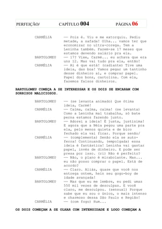 PERFEIÇÃO/            CAPÍTULO 004             PÁGINA 06


         CARMÉLIA      —— Pois é. Viu e me extorquiu. Pediu
                       metade, a safada! Olha... vamos ter que
                       economizar no ultra-corega. Tem a
                       Leninha também. Fazem-se 17 meses que
                       estamos devendo salário pra ela.
         BARTOLOMEU    —— 17? Vixe, Carmé... eu achava que era
                       uns 12. Mas vai tudo pra ela, então!
         CARMÉLIA      —— Aí é que está! (radiante) Tive uma
                       ideia, das boa! Vamos pegar um tantinho
                       desse dinheiro aí, e comprar papel.
                       Papel dos bons, cartolina. Com ela,
                       fazemos falsos dinheiros.

BARTOLOMEU COMEÇA A SE INTERESSAR E OS DOIS SE ENCARAM COM
SORRISOS MALICIOSOS.

         BARTOLOMEU    —— (se levanta animado) Que ótima
                       ideia, Carmé!
         CARMÉLIA      —— Calma, calma, calma! (se levanta)
                       Como a Leninha mal trabalha, só bate
                       perna estamos fazendo justo.
         BARTOLOMEU    —— Adorei a ideia! É justa, justísima!
                       E agora que a Néia pegou uma parte pra
                       ela, pelo menos quieta e de bico
                       fechado ela vai ficar. Porque senão/
         CARMÉLIA      —— (complementa) Senão ela se auto-
                       ferra! Continuando, (empolgada) essa
                       ideia é fantástica! Leninha vai gastar
                       papel, invés de dinheiro. E pode ser
                       presa por isso. (ri) Não é perfeito?
         BARTOLOMEU    —— Não, o plano é mirabolante. Mas...
                       eu não posso comprar o papel. Está de
                       acordo?
         CARMÉLIA      —— Claro. Aliás, quase que você nos
                       entrega ontem, hein seu gogo-boy de
                       idade avançada!
         BARTOLOMEU    —— Mas que eu me lembre, eu pedi umas
                       550 mil vezes de desculpas. E você
                       claro, me desculpou. (sensual) Porque
                       sabe que eu sou o único, o mais intenso
                       e charmoso dessa São Paulo e Região!
         CARMÉLIA      —— (com fogo) Hum...

OS DOIS COMEÇAM A SE OLHAR COM INTENSIDADE E LOGO COMEÇAM A
 